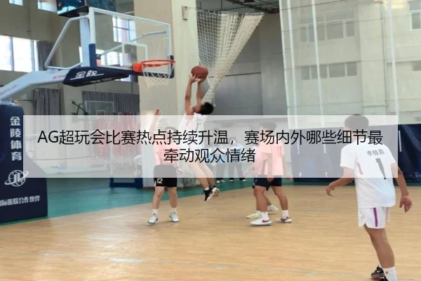 AG超玩会比赛热点持续升温，赛场内外哪些细节最牵动观众情绪（Kaiyun）